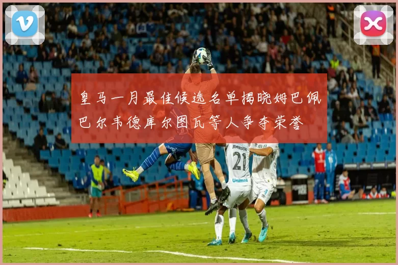 皇马一月最佳候选名单揭晓姆巴佩巴尔韦德库尔图瓦等人争夺荣誉