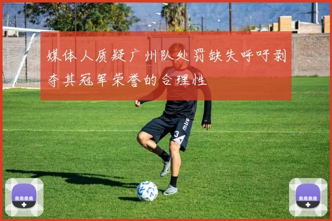 媒体人质疑广州队处罚缺失呼吁剥夺其冠军荣誉的合理性