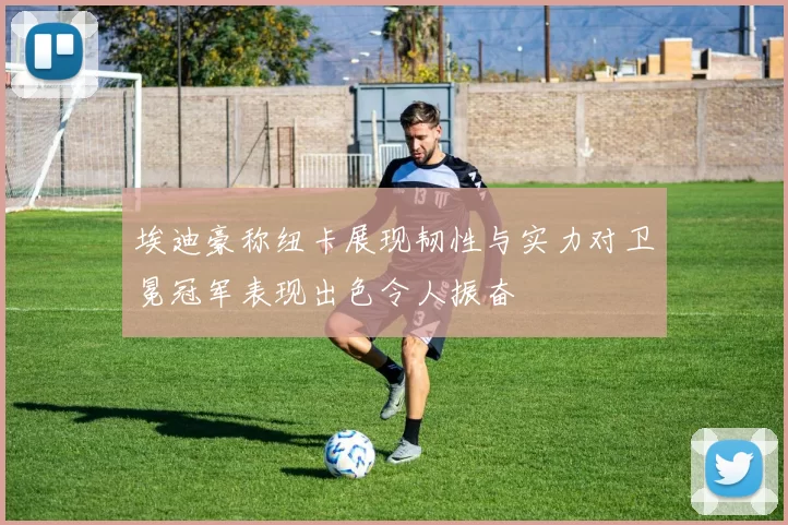 埃迪豪称纽卡展现韧性与实力对卫冕冠军表现出色令人振奋
