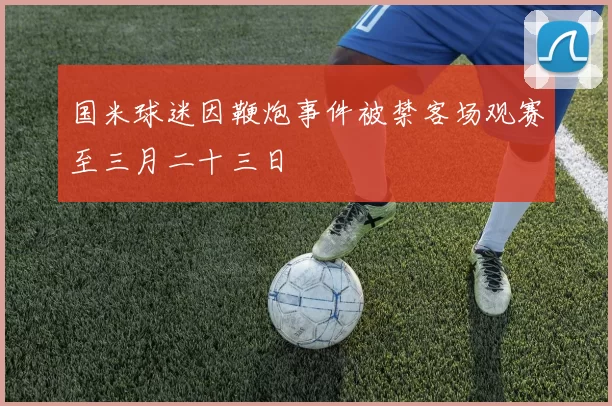 国米球迷因鞭炮事件被禁客场观赛至三月二十三日