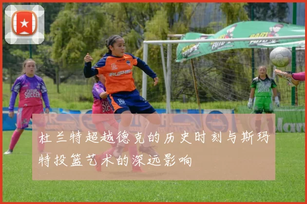 杜兰特超越德克的历史时刻与斯玛特投篮艺术的深远影响