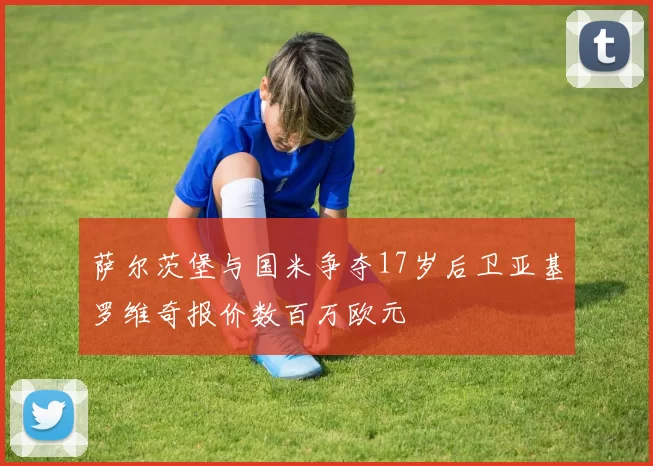 萨尔茨堡与国米争夺17岁后卫亚基罗维奇报价数百万欧元